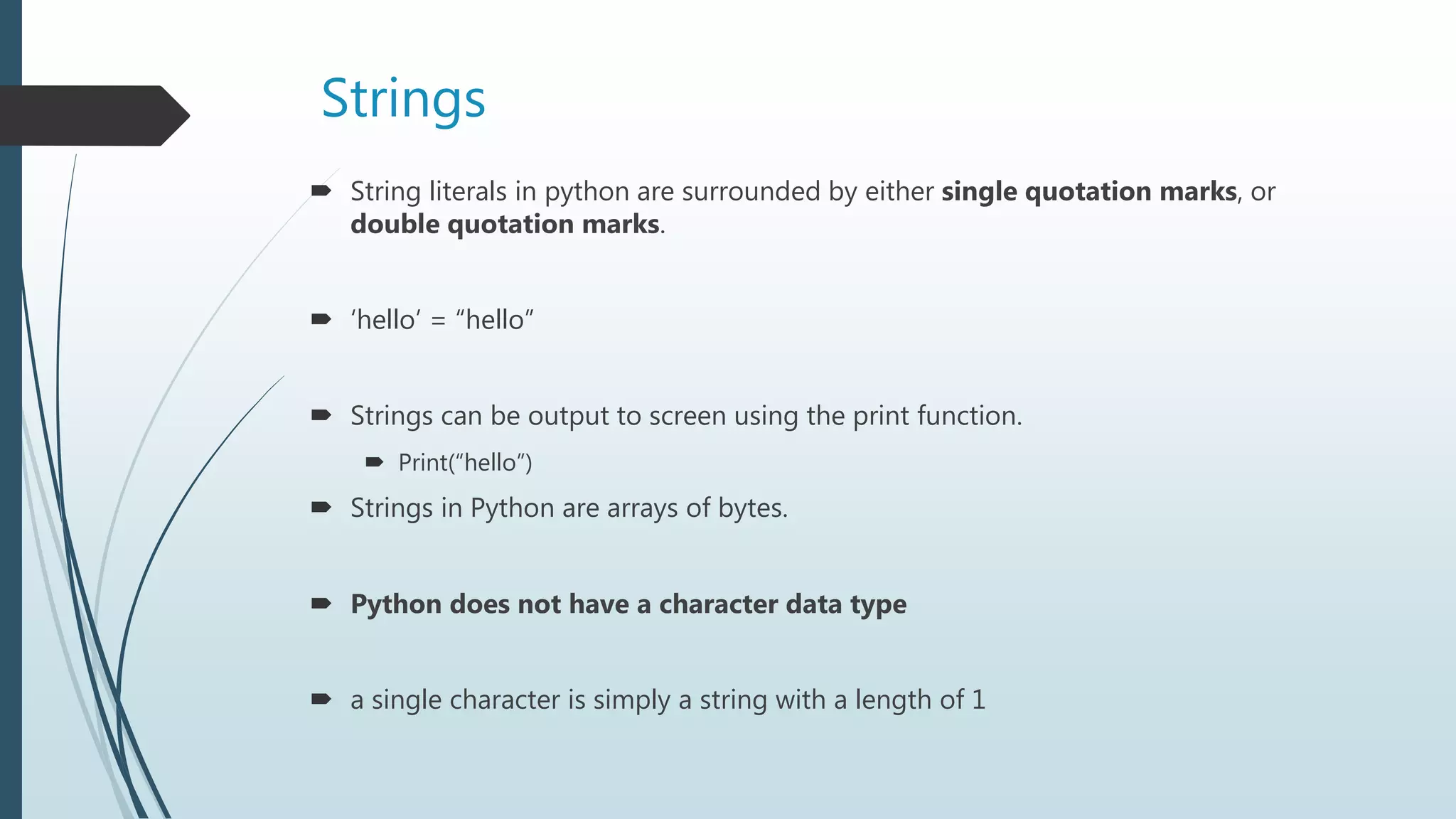 Strings
 String literals in python are surrounded by either single quotation marks, or
double quotation marks.
 ‘hello’ = “hello”
 Strings can be output to screen using the print function.
 Print(“hello”)
 Strings in Python are arrays of bytes.
 Python does not have a character data type
 a single character is simply a string with a length of 1
 