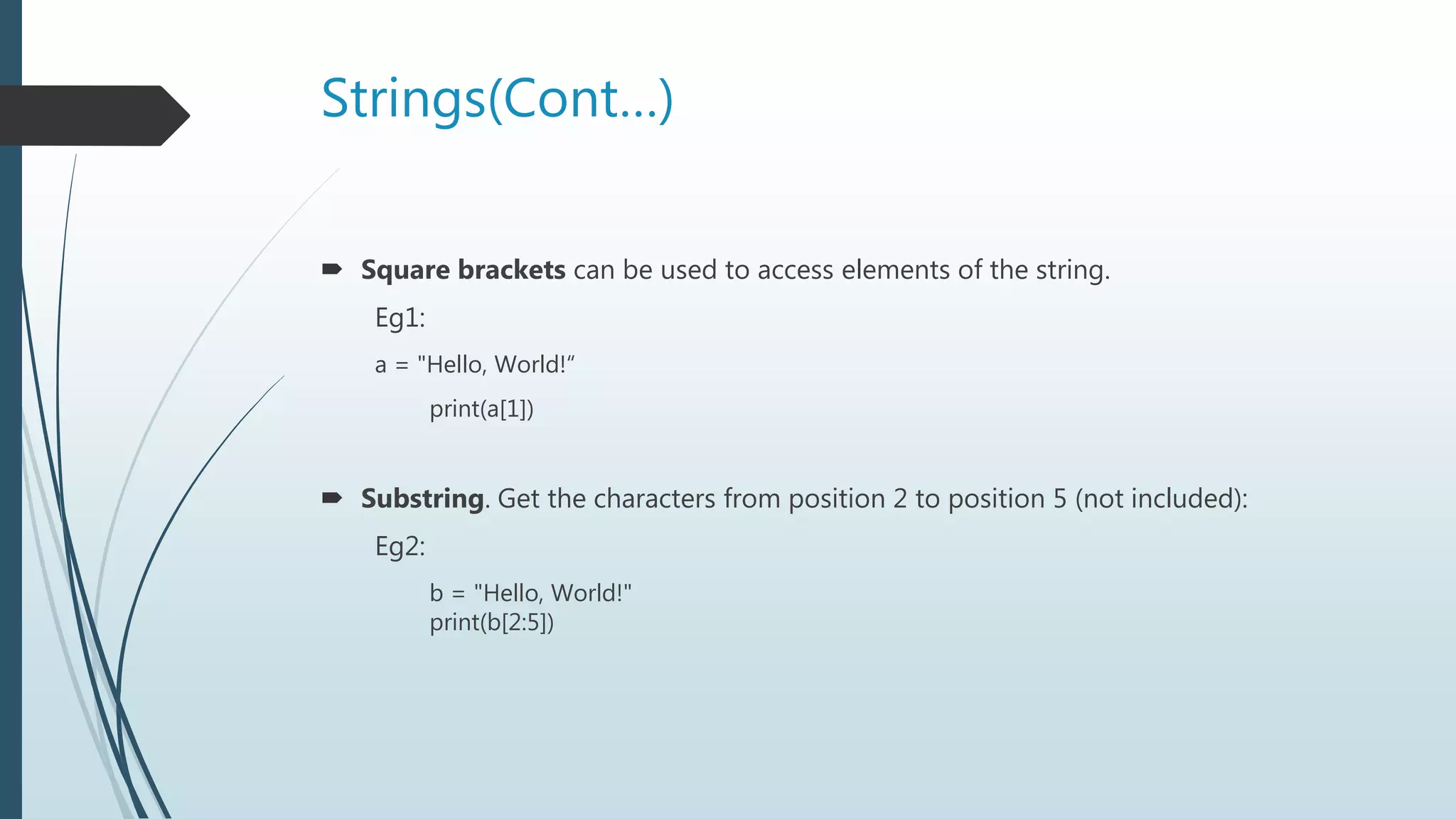 Strings(Cont…)
 Square brackets can be used to access elements of the string.
Eg1:
a = "Hello, World!“
print(a[1])
 Substring. Get the characters from position 2 to position 5 (not included):
Eg2:
b = "Hello, World!"
print(b[2:5])
 