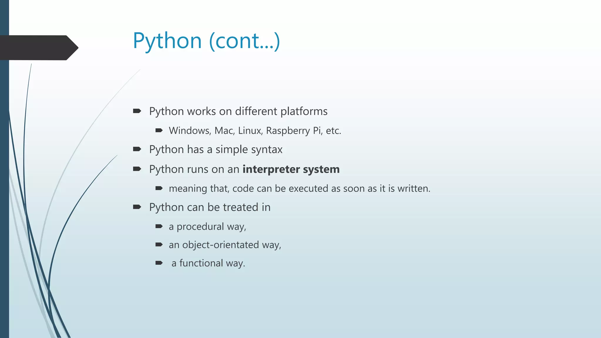 Python (cont...)
 Python works on different platforms
 Windows, Mac, Linux, Raspberry Pi, etc.
 Python has a simple syntax
 Python runs on an interpreter system
 meaning that, code can be executed as soon as it is written.
 Python can be treated in
 a procedural way,
 an object-orientated way,
 a functional way.
 