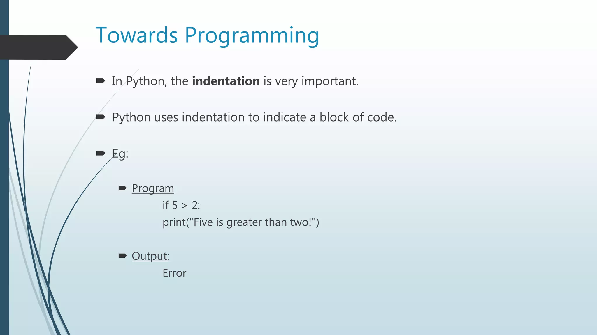 Towards Programming
 In Python, the indentation is very important.
 Python uses indentation to indicate a block of code.
 Eg:
 Program
if 5 > 2:
print("Five is greater than two!")
 Output:
Error
 