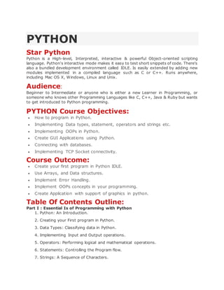 PYTHON
Star Python
Python is a High-level, Interpreted, interactive & powerful Object-oriented scripting
language. Python's interactive mode makes it easy to test short snippets of code. There's
also a bundled development environment called IDLE. Is easily extended by adding new
modules implemented in a compiled language such as C or C++. Runs anywhere,
including Mac OS X, Windows, Linux and Unix.
Audience:
Beginner to Intermediate or anyone who is either a new Learner in Programming, or
someone who knows other Programming Languages like C, C++, Java & Ruby but wants
to get introduced to Python programming.
PYTHON Course Objectives:
 How to program in Python.
 Implementing Data types, statement, operators and strings etc.
 Implementing OOPs in Python.
 Create GUI Applications using Python.
 Connecting with databases.
 Implementing TCP Socket connectivity.
Course Outcome:
 Create your first program in Python IDLE.
 Use Arrays, and Data structures.
 Implement Error Handling.
 Implement OOPs concepts in your programming.
 Create Application with support of graphics in python.
Table Of Contents Outline:
Part I : Essential Is of Programming with Python
1. Python: An Introduction.
2. Creating your First program in Python.
3. Data Types: Classifying data in Python.
4. Implementing Input and Output operations.
5. Operators: Performing logical and mathematical operations.
6. Statements: Controlling the Program flow.
7. Strings: A Sequence of Characters.
 