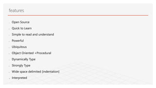 features
1. Open Source
2. Quick to Learn
3. Simple to read and understand
4. Powerful
5. Ubiquitous
6. Object Oriented +Procedural
7. Dynamically Type
8. Strongly Type
9. Wide space delimited [indentation]
10. Interpreted
 