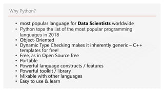 Why Python?
• most popular language for Data Scientists worldwide
• Python tops the list of the most popular programming
languages in 2018
• Object-Oriented
• Dynamic Type Checking makes it inherently generic – C++
templates for free!
• Free, as in Open Source free
• Portable
• Powerful language constructs / features
• Powerful toolkit / library
• Mixable with other languages
• Easy to use & learn
 