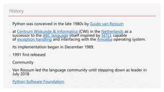 History
1. Python was conceived in the late 1980s by Guido van Rossum
2. at Centrum Wiskunde & Informatica (CWI) in the Netherlands as a
successor to the ABC language (itself inspired by SETL), capable
of exception handling and interfacing with the Amoeba operating system.
3. Its implementation began in December 1989.
4. 1991 first released
5. Community
6. Van Rossum led the language community until stepping down as leader in
July 2018
7. Python Software Foundation.
 