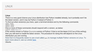 LINUX
Linux
There is a very good chance your Linux distribution has Python installed already, but it probably won’t be
the latest version, and it may be Python 2 instead of Python 3.
To find out what version(s) you have, open a terminal window and try the following commands:
•python --version
•python2 --version
•python3 --version
One or more of these commands should respond with a version, as below:
$ python3 --version Python 3.6.5
If the version shown is Python 2.x.x or a version of Python 3 that is not the latest (3.6.5 as of this writing),
then you will want to install the latest version. The procedure for doing this will depend on the Linux
distribution you are running.
Note that it is frequently easier to use a tool called pyenv to manage multiple Python versions on Linux. To
learn more about it, see our article here.
Ubuntu
 