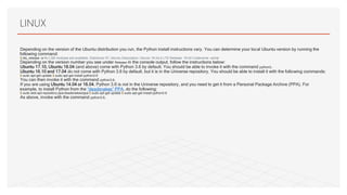 Depending on the version of the Ubuntu distribution you run, the Python install instructions vary. You can determine your local Ubuntu version by running the
following command:
$ lsb_release -a No LSB modules are available. Distributor ID: Ubuntu Description: Ubuntu 16.04.4 LTS Release: 16.04 Codename: xenial
Depending on the version number you see under Release in the console output, follow the instructions below:
•Ubuntu 17.10, Ubuntu 18.04 (and above) come with Python 3.6 by default. You should be able to invoke it with the command python3.
•Ubuntu 16.10 and 17.04 do not come with Python 3.6 by default, but it is in the Universe repository. You should be able to install it with the following commands:
$ sudo apt-get update $ sudo apt-get install python3.6
You can then invoke it with the command python3.6.
•If you are using Ubuntu 14.04 or 16.04, Python 3.6 is not in the Universe repository, and you need to get it from a Personal Package Archive (PPA). For
example, to install Python from the “deadsnakes” PPA, do the following:
$ sudo add-apt-repository ppa:deadsnakes/ppa $ sudo apt-get update $ sudo apt-get install python3.6
As above, invoke with the command python3.6.
LINUX
 