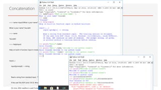 >>> name=input('What is your name? ‘)
What is your name? Sourabh
>>> name
'Sourabh'
>>> help(input)
Help on built-in function input in module builtins:
input(...)
input([prompt]) -> string
Read a string from standard input. The trailing newline is stripped.
If the user hits EOF (Unix: Ctl-D, Windows: Ctl-Z+Return), raise EOFError.
On Unix, GNU readline is used if enabled. The prompt string, if given,
Concatenation
 