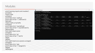 Modules
print("Learning imports and modules")
print(dir())
import math
print(dir())
print("Value of pi ",math.pi)
print("value of tan 1 ",math.tan(1))
del(math)
import math as mymaths
print(dir())
print("Value of pi ",mymaths.pi)
print("value of tan 1 ",mymaths.tan(1))
del(mymaths)
from math import pi,tan
print(dir())
print("Value of pi ",pi)
print("value of tan 1 ",tan(1))
del(pi)
del(tan)
from math import pi as pie,tan as tangent
print(dir())
print("Value of pi ",pie)
print("value of tan 1 ",tangent(1))
del(pie)
del(tangent)
 