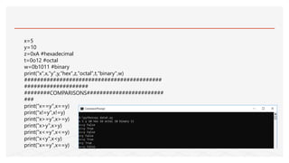x=5
y=10
z=0xA #hexadecimal
t=0o12 #octal
w=0b1011 #binary
print("x",x,"y",y,"hex",z,"octal",t,"binary",w)
###########################################
####################
########COMPARISONS########################
###
print("x==y",x==y)
print("x!=y",x!=y)
print("x>=y",x>=y)
print("x>y",x>y)
print("x<=y",x<=y)
print("x<y",x<y)
print("x==y",x==y)
 
