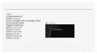 x=5.0
y=float.fromhex('A')
print('x=',x,'y=',y)
print('x as integer ratio',x.as_integer_ratio())
print('y as hex',y.hex())
#typical comparisons
print("x==y",x==y)
print("x!=y",x!=y)
print("x>=y",x>=y)
print("x>y",x>y)
print("x<=y",x<=y)
print("x<y",x<y)
 