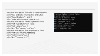 #Boolean and returns first false or last true value
print("True and False returns",True and False)
print("1 and 0 returns",1 and 0)
print("None and 0 returns",None and 0)
#Boolean Not returns False if operand is True
print("Not True returns",not True)
print("Not 1returns",not 1)
print('Not "Text" returns',not "text")
#Boolean Not returns True if operand is False
print("Not False returns",not False)
print("Not 0 returns ",not 0)
print('Not "" returns',not "")
 