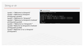 String or str
quote1 ="Welcome to Aimpoint"
quote2 ='Welcome to Aimpoint'
print(quote1,quote2)
quote3 ='Welcome to "Aimpoint"'
quote4 ="Welcome to Aimpoint's Institute"
print(quote3,quote4)
quote5 ="Welcome to "Aimpoint""
quote6='Welcome to Aimpoint's Institute'
print(quote5,quote6)
quote7='Welcome n to n Aimpoint'
print(quote7)
 