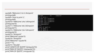 quote8='Welcome t to t Aimpoint'
print(quote8)
quote9='How to print '
print(quote9)
quote10=r'Welcome nto nAimpoint'
print(quote10)
quote11=r'Welcome tto tAimpoint'
print(quote11)
quote12=r'Welcome to Aimpoint'
print(quote12)
quote13="Aimpoint"
print("Welcome",quote13)
quote14="Aimpoint"
print("Welcome"+quote14)
print("*"*5)
quote15="Double"
print("LENGTH OF QUOTE",len(quote15))
print("MAX OF QUOTE",max(quote15))
print("MIN OF QUOTE",min(quote15))
 