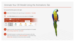 Animate Your 3D Model Using the Animations Tab
Try it yourself with the parrot on the right:
1 Select the 3D Model on the right, then go to Animations > Turntable
Hint: Effect Options gives you even more options for Turntable.
2 Explore the other new animations designed specifically for 3D models:
Arrive, Swing, Jump & Turn, and Leave.
3 Click Add Animation to combine the new 3D animations with other
classic 2D animations, such as Fade, Grow/Shrink, or one of the many
Motion Path animations to test and see what is possible.
 