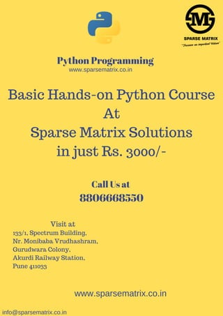 Python Programming
Basic Hands-on Python Course
At
Sparse Matrix Solutions
in just Rs. 3000/-
www.sparsematrix.co.in
www.sparsematrix.co.in
Call Us at
8806668550
Visit at
133/1, Spectrum Building,
Nr. Monibaba Vrudhashram,
Gurudwara Colony,
Akurdi Railway Station,
Pune 411033
info@sparsematrix.co.in
 