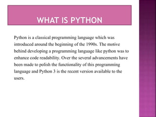 Python is a classical programming language which was
introduced around the beginning of the 1990s. The motive
behind devel...