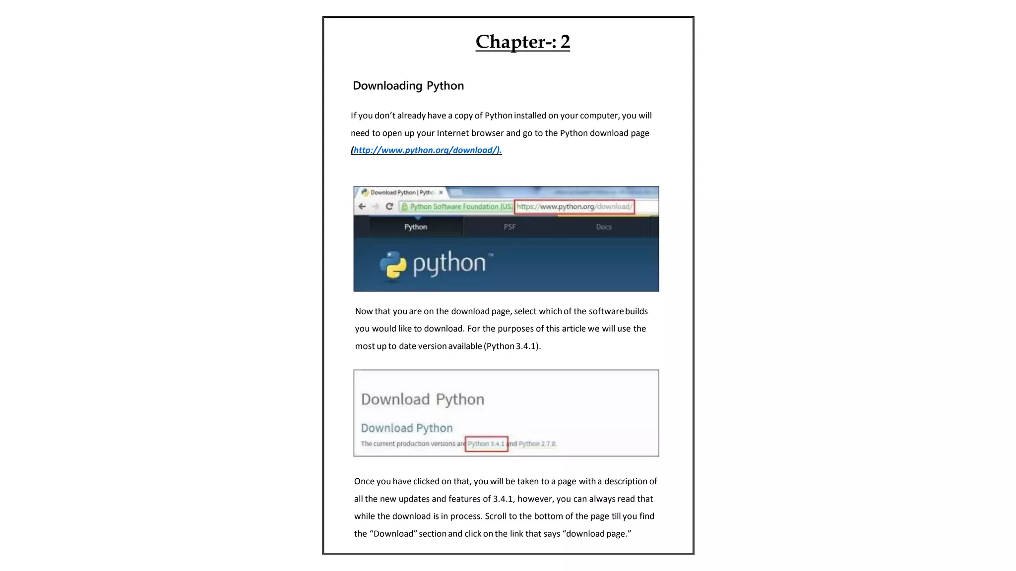 If you don’t already have a copy of Pythoninstalled on your computer, you will
need to open up your Internet browser and go to the Python download page
(http://www.python.org/download/).
Now that you are on the download page, select whichof the softwarebuilds
you would like to download. For the purposes of this article we will use the
most up to date versionavailable(Python3.4.1).
Once you have clicked on that, you will be taken to a page witha description of
all the new updates and features of 3.4.1, however, you can always read that
while the download is in process. Scroll to the bottom of the page till you find
the “Download”sectionand click on the link that says “download page.”
Chapter-: 2
Downloading Python
 