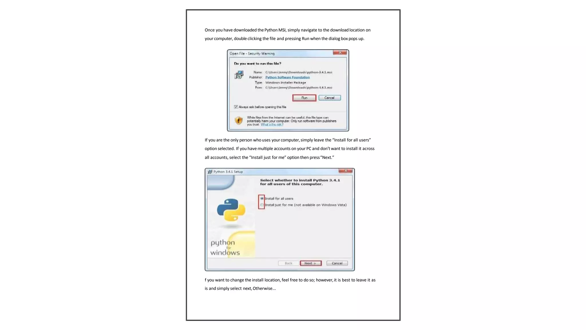 Once you have downloaded thePython MSI, simply navigate to the downloadlocation on
your computer, double clicking the file and pressing Run when the dialog box pops up.
If you are the only person whouses yourcomputer,simply leave the “Install for all users”
option selected. If you have multiple accounts on your PC and don’twant to install it across
all accounts, select the “Install just for me” option then press“Next.”
f you want to change the install location, feel free to do so; however,it is best to leave it as
is and simply select next,Otherwise...
 