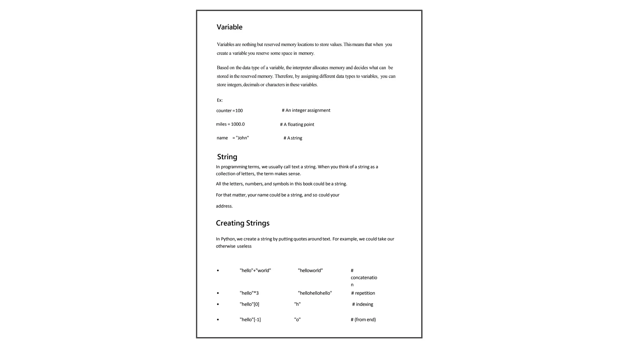 Variables are nothingbut reserved memory locations to store values. Thismeans that when you
create a variable you reserve some space in memory.
Based on the data type of a variable, the interpreter allocates memory and decides what can be
stored in the reserved memory. Therefore, by assigning different data types to variables, you can
store integers,decimals or characters in these variables.
Ex:
counter =100 # An integer assignment
miles = 1000.0 # A floatingpoint
name = "John" # Astring
String
In programmingterms, we usually call text a string. When you think of a string as a
collection of letters, the term makes sense.
All the letters, numbers,and symbols in this book could be a string.
For that matter, your name could be a string, and so could your
address.
Creating Strings
In Python,we create a string by putting quotesaroundtext. For example, we could take our
otherwise useless
• "hello"+"world" "helloworld" #
concatenatio
n
• "hello"*3 "hellohellohello" # repetition
• "hello"[0] "h" # indexing
• "hello"[-1] "o" # (from end)
Variable
 