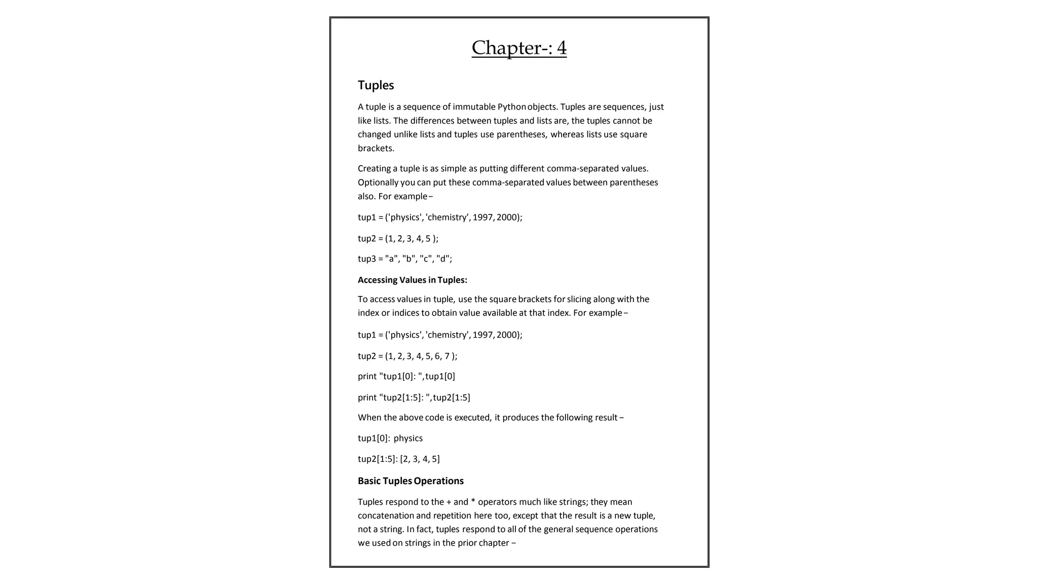 Tuples
A tuple is a sequence of immutable Pythonobjects. Tuples are sequences, just
like lists. The differences between tuples and lists are, the tuples cannot be
changed unlike lists and tuples use parentheses, whereas lists use square
brackets.
Creating a tuple is as simple as putting different comma-separated values.
Optionally you can put these comma-separated values between parentheses
also. For example−
tup1 = ('physics','chemistry', 1997,2000);
tup2 = (1, 2, 3, 4, 5 );
tup3 = "a", "b", "c", "d";
Accessing Values in Tuples:
To access values in tuple, use the squarebrackets for slicing along with the
index or indices to obtain value available at that index. For example−
tup1 = ('physics','chemistry', 1997,2000);
tup2 = (1, 2, 3, 4, 5, 6, 7 );
print "tup1[0]: ",tup1[0]
print "tup2[1:5]: ",tup2[1:5]
When the above code is executed, it produces the following result −
tup1[0]: physics
tup2[1:5]: [2, 3, 4, 5]
Basic TuplesOperations
Tuples respond to the + and * operators much like strings; they mean
concatenation and repetition here too, except that the result is a new tuple,
not a string. In fact, tuples respond to all of the general sequence operations
we used on strings in the prior chapter −
Chapter-: 4
 