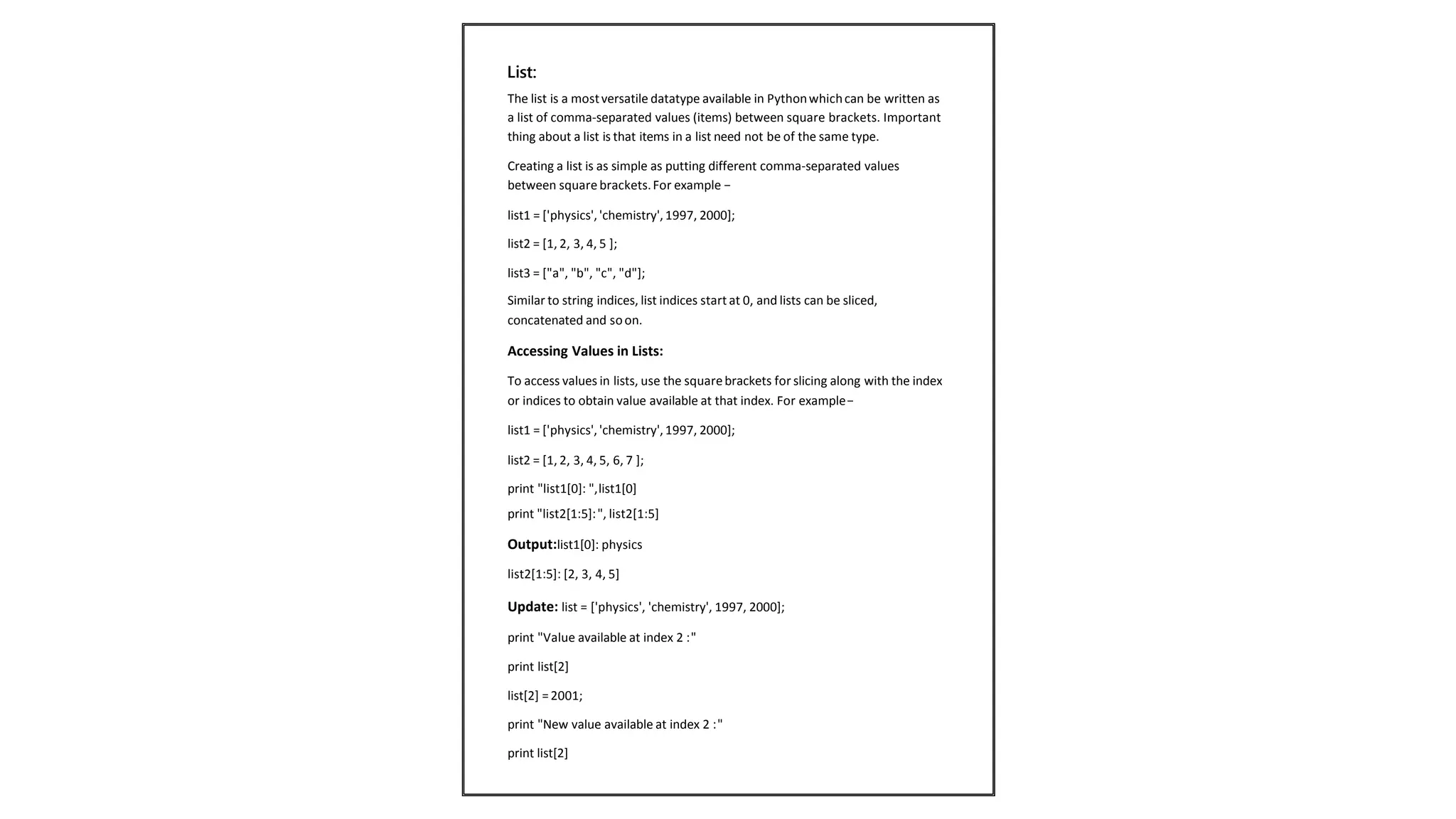 The list is a mostversatile datatype available in Pythonwhichcan be written as
a list of comma-separated values (items) between square brackets. Important
thing about a list is that items in a list need not be of the same type.
Creating a list is as simple as putting different comma-separated values
between square brackets.For example −
list1 = ['physics','chemistry', 1997, 2000];
list2 = [1, 2, 3, 4, 5 ];
list3 = ["a", "b", "c", "d"];
Similar to string indices, list indices start at 0, and lists can be sliced,
concatenated and soon.
Accessing Values in Lists:
To access values in lists, use the squarebrackets for slicing along with the index
or indices to obtain value available at that index. For example−
list1 = ['physics','chemistry', 1997, 2000];
list2 = [1, 2, 3, 4, 5, 6, 7 ];
print "list1[0]: ",list1[0]
print "list2[1:5]:", list2[1:5]
Output:list1[0]: physics
list2[1:5]: [2, 3, 4, 5]
Update: list = ['physics', 'chemistry', 1997, 2000];
print "Value available at index 2 :"
print list[2]
list[2] =2001;
print "New value available at index 2 :"
print list[2]
List:
 