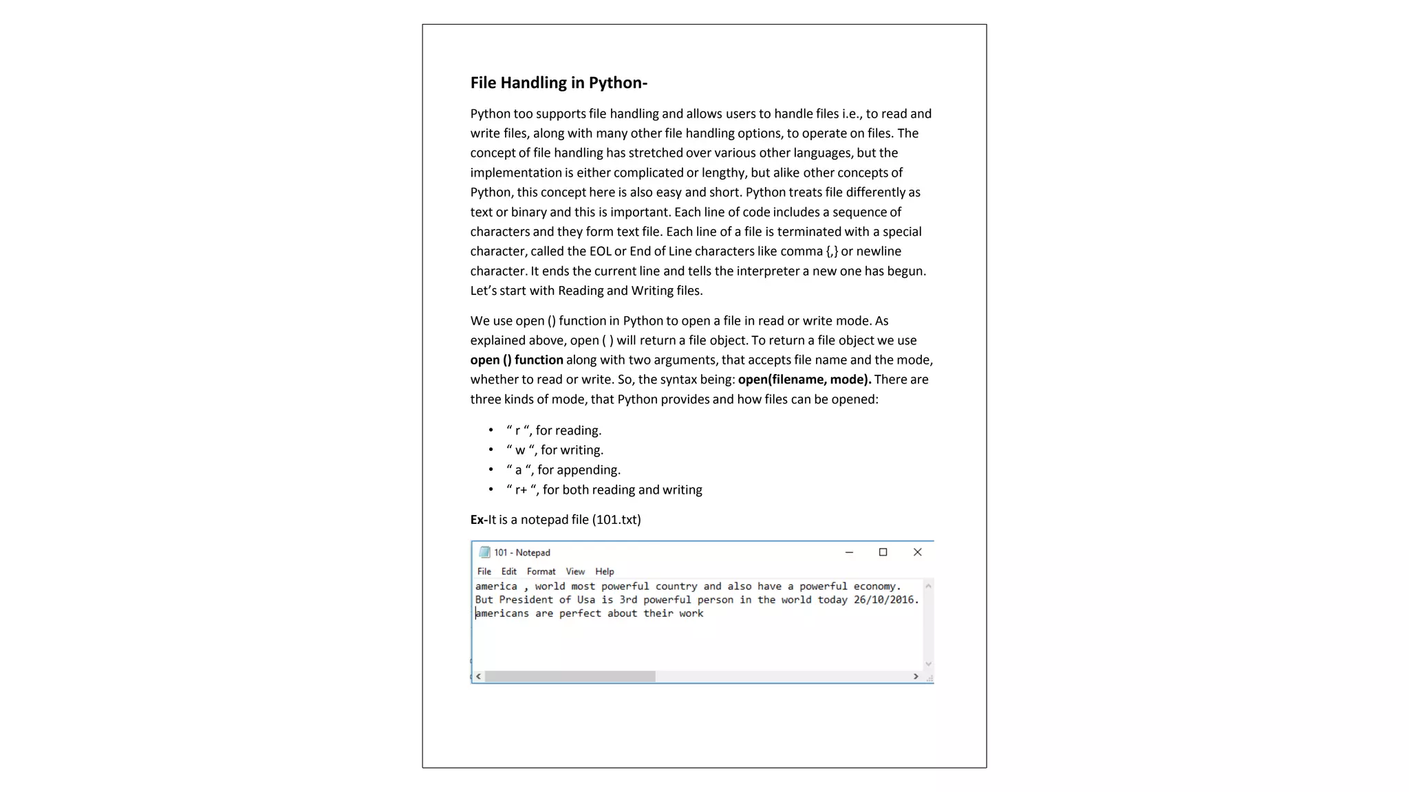 File Handling in Python-
Python too supports file handling and allows users to handle files i.e., to read and
write files, along with many other file handling options, to operate on files. The
concept of file handling has stretched over various other languages, but the
implementation is either complicated or lengthy, but alike other concepts of
Python, this concept here is also easy and short. Python treats file differently as
text or binary and this is important. Each line of code includes a sequence of
characters and they form text file. Each line of a file is terminated with a special
character, called the EOL or End of Line characters like comma {,} or newline
character. It ends the current line and tells the interpreter a new one has begun.
Let’s start with Reading and Writing files.
We use open () function in Python to open a file in read or write mode. As
explained above, open ( ) will return a file object. To return a file object we use
open () function along with two arguments, that accepts file name and the mode,
whether to read or write. So, the syntax being: open(filename, mode). There are
three kinds of mode, that Python provides and how files can be opened:
• “ r “, for reading.
• “ w “, for writing.
• “ a “, for appending.
• “ r+ “, for both reading and writing
Ex-It is a notepad file (101.txt)
 