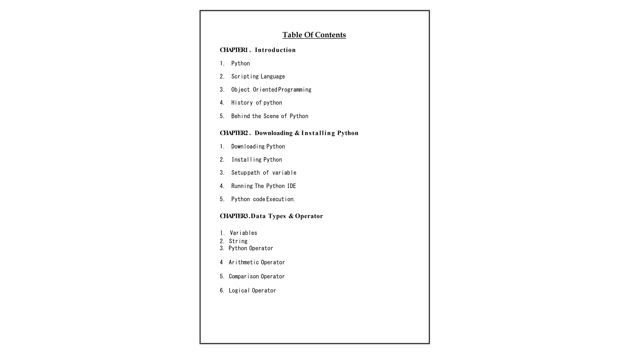 Table Of Contents
CHAPTER1 . Introduction
1. Python
2. Scripting Language
3. Object Oriented Programming
4. History of python
5. Behind the Scene of Python
CHAPTER2 . Downloading & Installing Python
1. Downloading Python
2. Installing Python
3. Setuppath of variable
4. Running The Python IDE
5. Python code Execution.
CHAPTER3.Data Types & Operator
1. Variables
2. String
3. Python Operator
4 Arithmetic Operator
5. Comparison Operator
6. Logical Operator
 