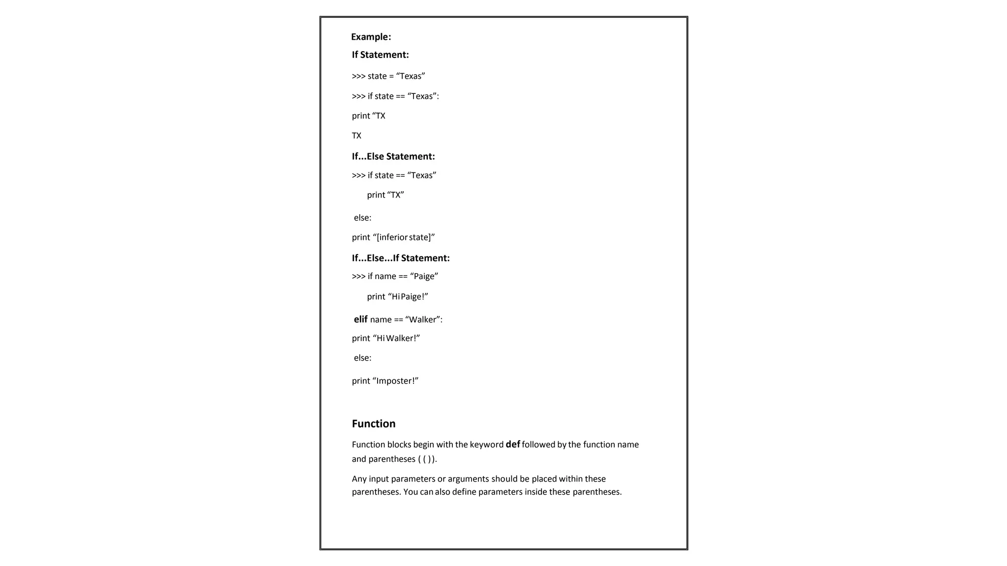 If Statement:
>>> state = “Texas”
>>> if state == “Texas”:
print “TX
TX
If...Else Statement:
>>> if state == “Texas”
print “TX”
else:
print “[inferiorstate]”
If...Else...If Statement:
>>> if name == “Paige”
print “HiPaige!”
elif name == “Walker”:
print “HiWalker!”
else:
print “Imposter!”
Function
Function blocks begin with the keyword def followed by the function name
and parentheses ( ( )).
Any input parameters or arguments should be placed within these
parentheses. You can also define parameters inside these parentheses.
Example:
 
