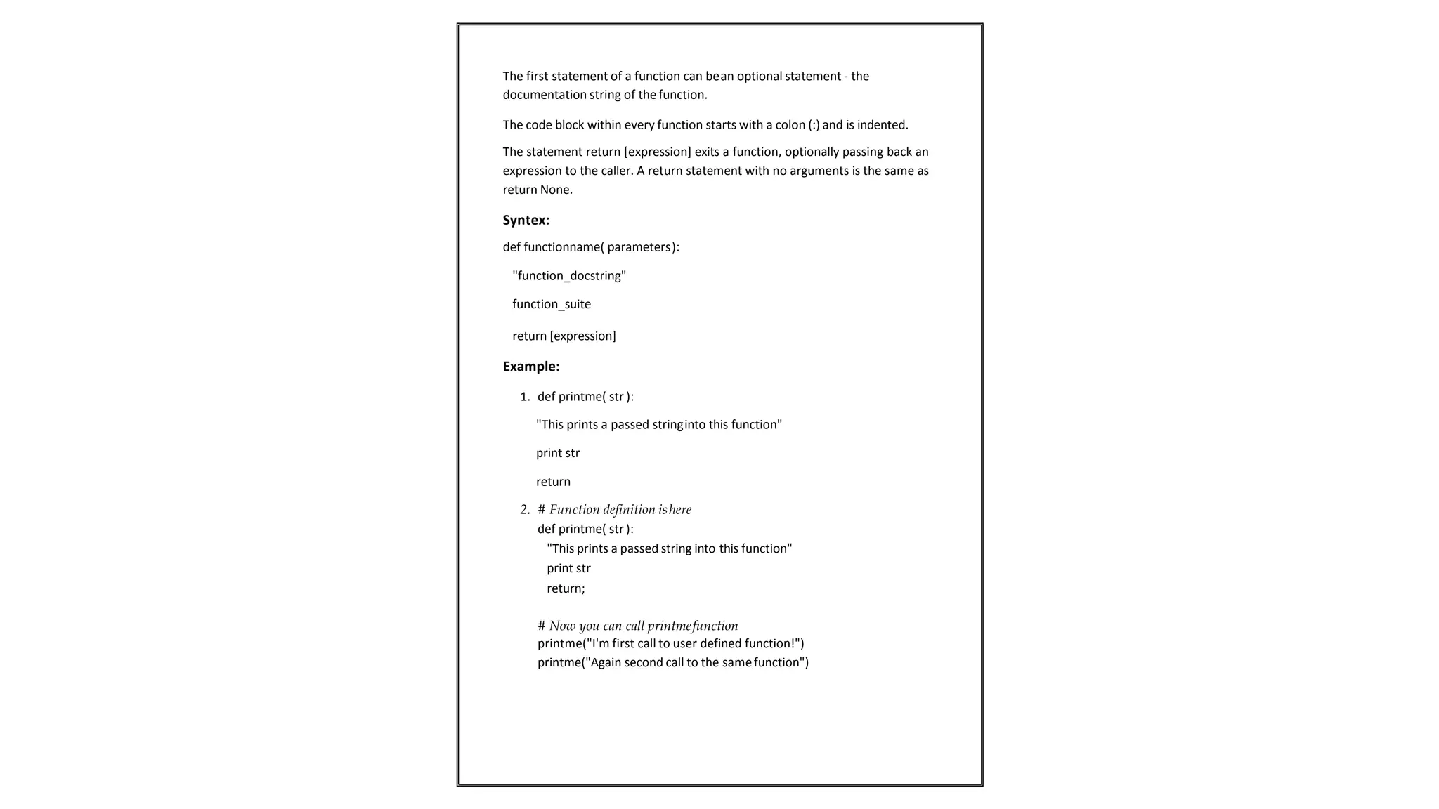 The first statement of a function can bean optional statement - the
documentation string of the function.
The code block within every function starts with a colon (:) and is indented.
The statement return [expression] exits a function, optionally passing back an
expression to the caller. A return statement with no arguments is the same as
return None.
Syntex:
def functionname( parameters):
"function_docstring"
function_suite
return [expression]
Example:
1. def printme( str ):
"This prints a passed stringinto this function"
print str
return
2. # Function definition ishere
def printme( str ):
"This prints a passed string into this function"
print str
return;
# Now you can call printmefunction
printme("I'm first call to user defined function!")
printme("Again second call to the samefunction")
 