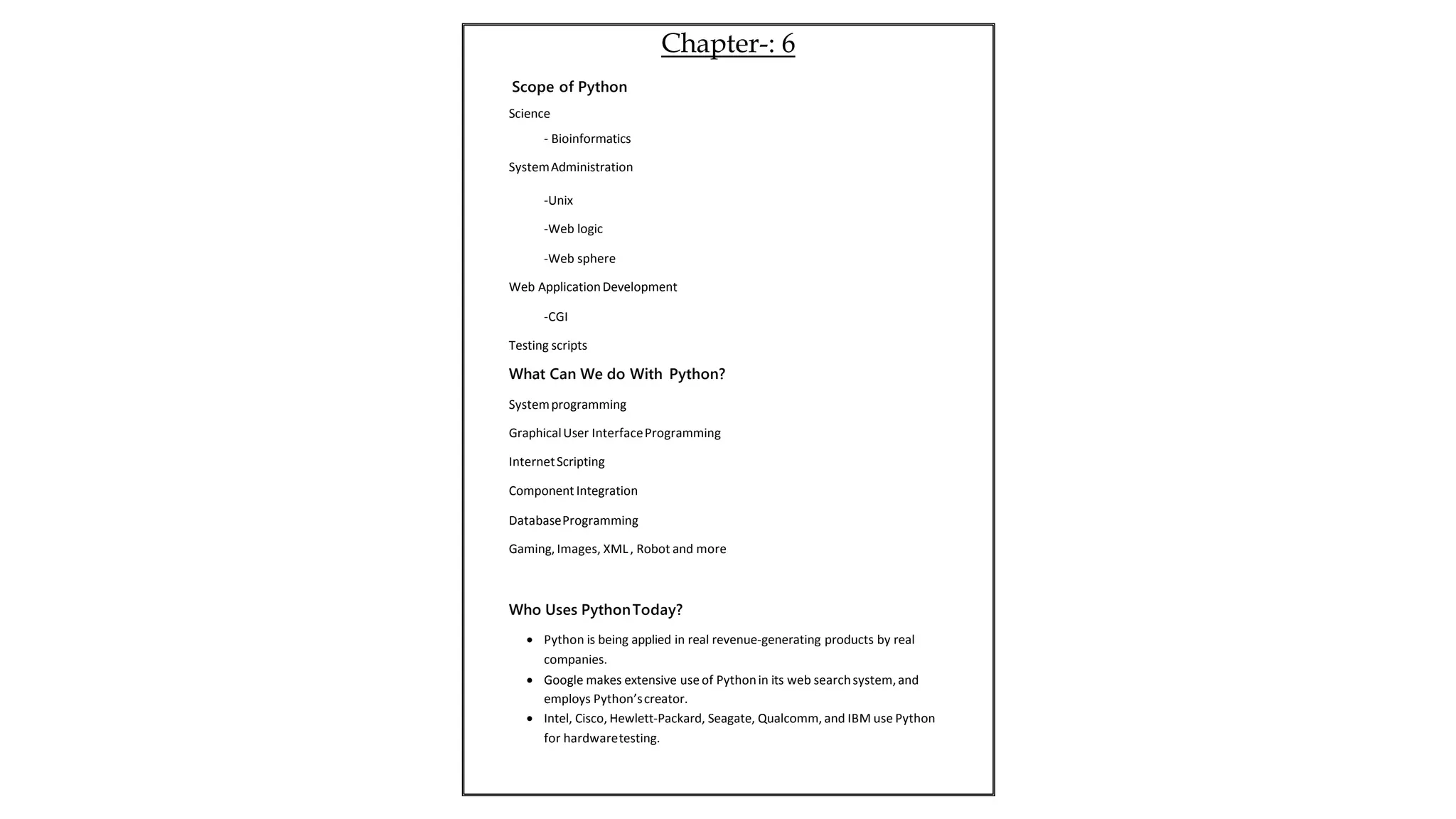 Science
- Bioinformatics
SystemAdministration
-Unix
-Web logic
-Web sphere
Web ApplicationDevelopment
-CGI
Testing scripts
What Can We do With Python?
Systemprogramming
GraphicalUser InterfaceProgramming
InternetScripting
Component Integration
DatabaseProgramming
Gaming,Images, XML, Robot and more
Who Uses PythonToday?
 Python is being applied in real revenue-generating products by real
companies.
 Google makes extensive use of Pythonin its web searchsystem,and
employs Python’screator.
 Intel, Cisco, Hewlett-Packard, Seagate, Qualcomm, and IBM use Python
for hardwaretesting.
Chapter-: 6
Scope of Python
 