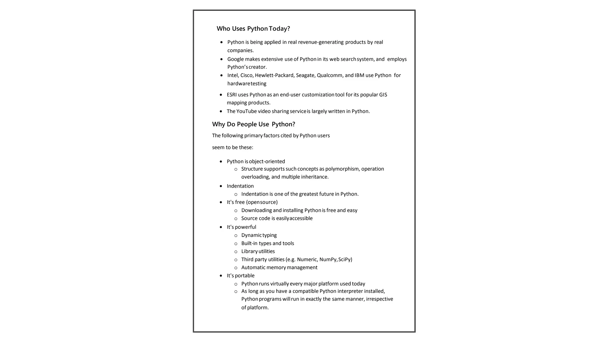  ESRI uses Pythonas an end-user customizationtool for its popular GIS
mapping products.
 The YouTube video sharingserviceis largely written in Python.
Why Do People Use Python?
The following primaryfactors cited by Python users
seem to be these:
 Python isobject-oriented
o Structure supports such concepts as polymorphism, operation
overloading, and multiple inheritance.
 Indentation
o Indentation is one of the greatest future in Python.
 It's free (opensource)
o Downloading and installing Pythonis free and easy
o Source code is easilyaccessible
 It's powerful
o Dynamictyping
o Built-in types and tools
o Libraryutilities
o Third party utilities (e.g. Numeric, NumPy,SciPy)
o Automatic memorymanagement
 It's portable
o Pythonruns virtuallyevery majorplatform used today
o As long as you have a compatible Python interpreter installed,
Pythonprograms willrun in exactly the same manner, irrespective
of platform.
 Python is being applied in real revenue-generating products by real
companies.
 Google makes extensive use of Pythonin its web searchsystem, and employs
Python’screator.
 Intel, Cisco, Hewlett-Packard, Seagate, Qualcomm, and IBM use Python for
hardwaretesting
Who Uses Python Today?
 