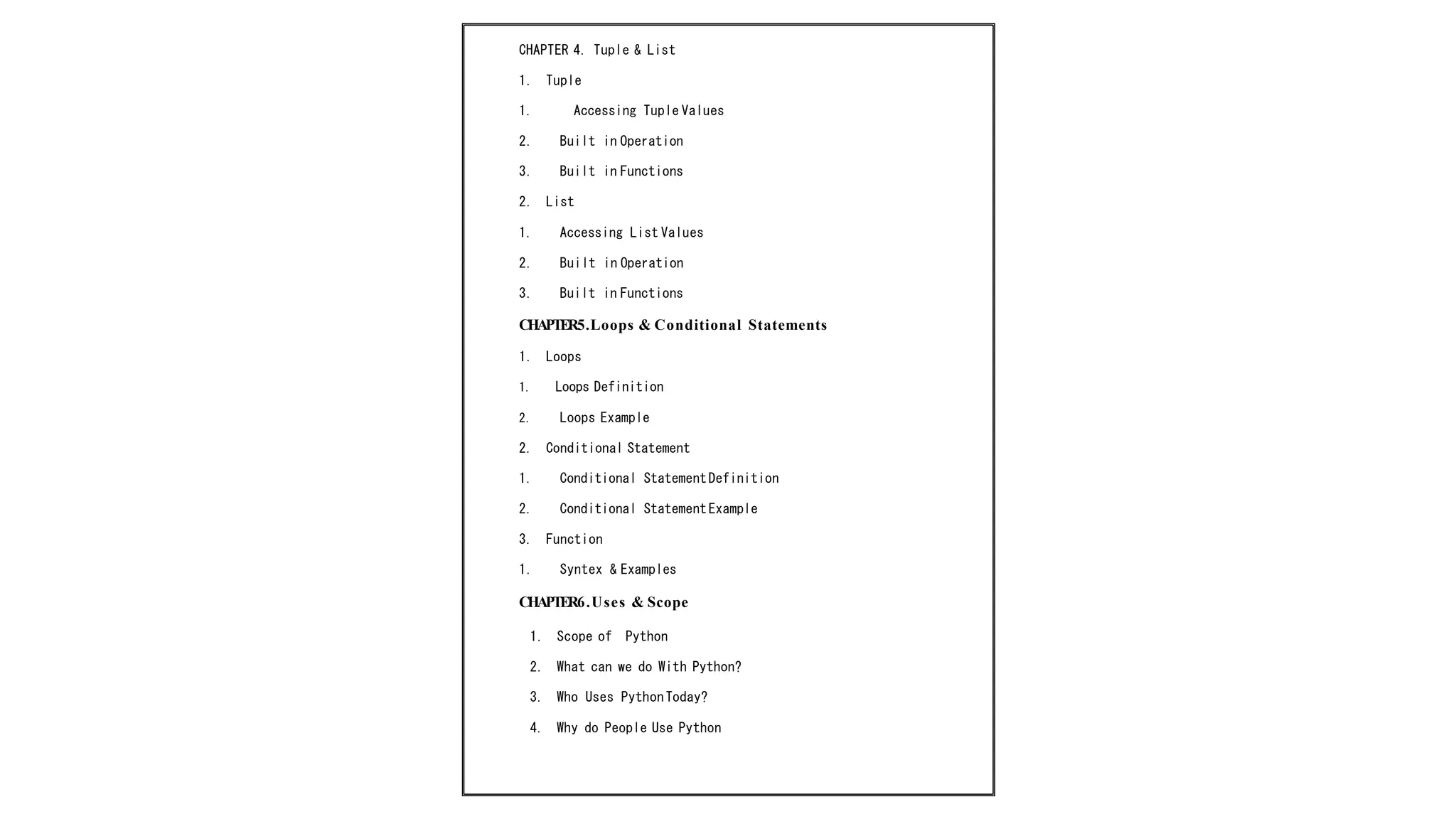 CHAPTER 4. Tuple & List
1. Tuple
1. Accessing Tuple Values
2. Built in Operation
3. Built in Functions
2. List
1. Accessing List Values
2. Built in Operation
3. Built in Functions
CHAPTER5.Loops & Conditional Statements
1. Loops
1. Loops Definition
2. Loops Example
2. Conditional Statement
1. Conditional StatementDefinition
2. Conditional StatementExample
3. Function
1. Syntex & Examples
CHAPTER6.Uses & Scope
1. Scope of Python
2. What can we do With Python?
3. Who Uses Python Today?
4. Why do People Use Python
 