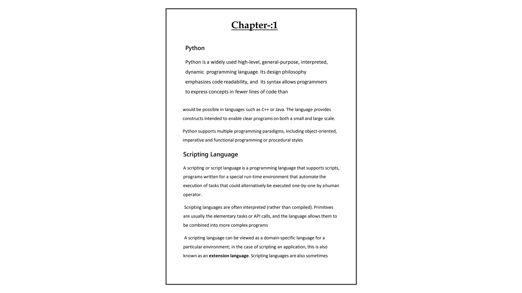 would be possible in languages such as C++ or Java. The language provides
constructs intended to enable clear programs on both a small and large scale.
Python supports multiple programming paradigms, including object-oriented,
imperative and functional programming or procedural styles
Scripting Language
A scripting or script language is a programming language that supports scripts,
programs written for a special run-time environment that automate the
execution of tasks that could alternatively be executed one-by-one by ahuman
operator.
Scripting languages are often interpreted (rather than compiled). Primitives
are usually the elementary tasks or API calls, and the language allows them to
be combined into more complex programs
A scripting language can be viewed as a domain-specific language for a
particular environment; in the case of scripting an application, this is also
known as an extension language. Scripting languages arealso sometimes
Python
Python is a widely used high-level, general-purpose, interpreted,
dynamic programming language. Its design philosophy
emphasizes code readability, and its syntax allows programmers
to express concepts in fewer lines of code than
Chapter-:1
 