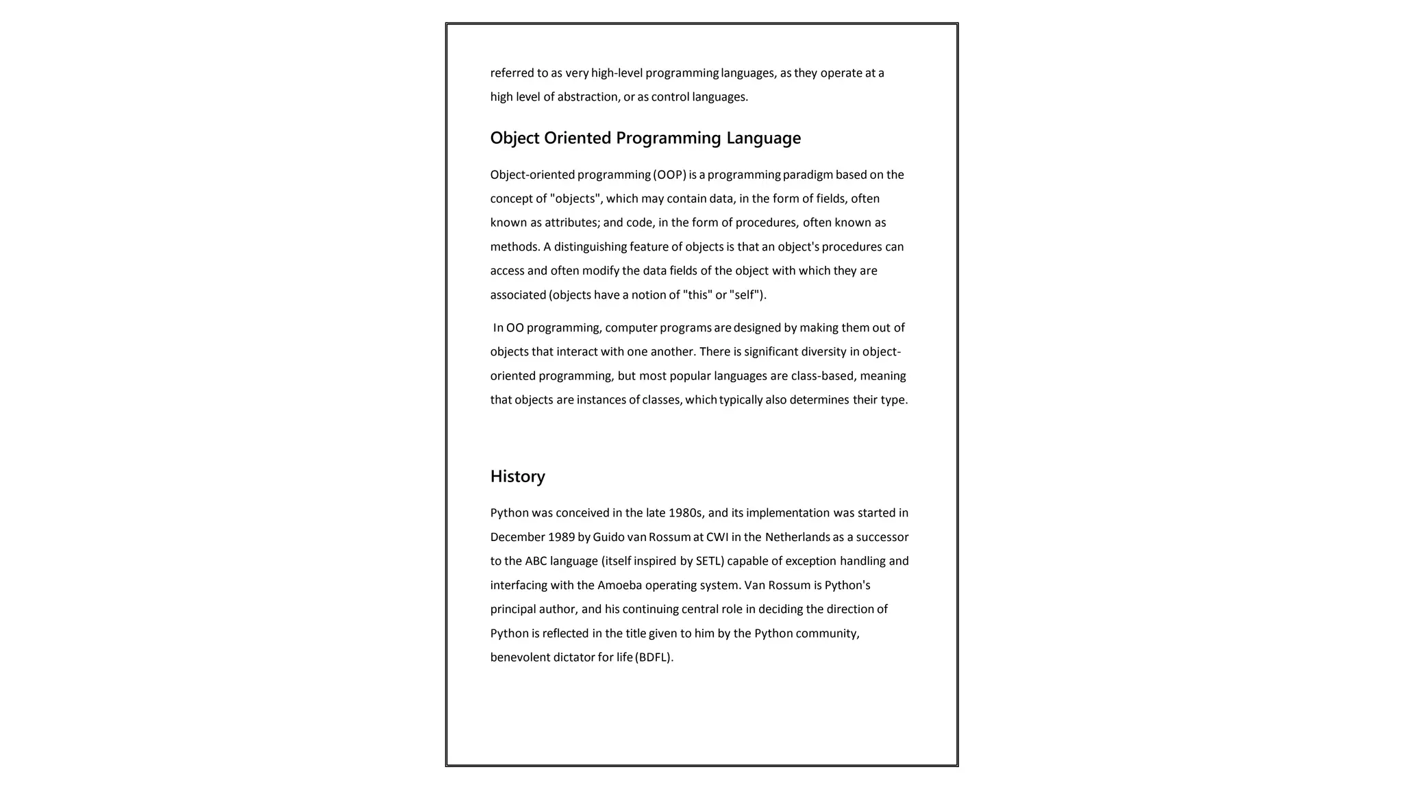 referred to as very high-level programminglanguages, as they operate at a
high level of abstraction, or as control languages.
Object Oriented Programming Language
Object-oriented programming(OOP) is aprogrammingparadigm based on the
concept of "objects", which may contain data, in the form of fields, often
known as attributes; and code, in the form of procedures, often known as
methods. A distinguishing feature of objects is that an object's procedures can
access and often modify the data fields of the object with which they are
associated (objects have a notion of "this" or "self").
In OO programming, computer programs aredesigned by making them out of
objects that interact with one another. There is significant diversity in object-
oriented programming, but most popular languages are class-based, meaning
that objects are instances of classes, whichtypically also determines their type.
History
Python was conceived in the late 1980s, and its implementation was started in
December 1989 by Guido vanRossum at CWI in the Netherlands as a successor
to the ABC language (itself inspired by SETL) capable of exception handling and
interfacing with the Amoeba operating system. Van Rossum is Python's
principal author, and his continuing central role in deciding the direction of
Python is reflected in the title given to him by the Python community,
benevolent dictator for life(BDFL).
 