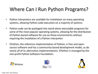 Where Can I Run Python Programs?
• Python interpreters are available for installation on many operating
systems, allowing Python code execution on a majority of systems.
• Python code can be packaged into stand-alone executable programs for
some of the most popular operating systems, allowing for the distribution
of Python-based software for use on those environments without
requiring the installation of a Python interpreter.
• CPython, the reference implementation of Python, is free and open-
source software and has a community-based development model, as do
nearly all of its alternative implementations. CPython is managed by the
non-profit Python Software Foundation.
Image Credit: Logo Database,
 