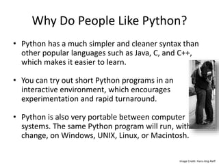 Why Do People Like Python?
• Python has a much simpler and cleaner syntax than
other popular languages such as Java, C, and C++,
which makes it easier to learn.
• You can try out short Python programs in an
interactive environment, which encourages
experimentation and rapid turnaround.
• Python is also very portable between computer
systems. The same Python program will run, without
change, on Windows, UNIX, Linux, or Macintosh.
Image Credit: Hans-Jörg Aleff
 