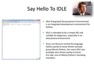 Say Hello To IDLE
• IDLE (Integrated DeveLopment Environment)
is an integrated development environment for
Python.
• IDLE is intended to be a simple IDE and
suitable for beginners, especially in an
educational environment.
• Since van Rossum named the language
Python partly to honor British comedy
group Monty Python, the name IDLE was
probably also chosen partly to honor
Eric Idle, one of Monty Python's founding
members.
 