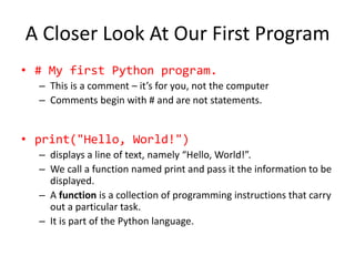 A Closer Look At Our First Program
• # My first Python program.
– This is a comment – it’s for you, not the computer
– Comments begin with # and are not statements.
• print("Hello, World!")
– displays a line of text, namely “Hello, World!”.
– We call a function named print and pass it the information to be
displayed.
– A function is a collection of programming instructions that carry
out a particular task.
– It is part of the Python language.
 
