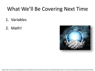 What We’ll Be Covering Next Time
1. Variables
2. Math!
Image Credit: http://merchantblog.thefind.com/2011/01/merchant-newsletter/resolve-to-take-advantage-of-these-5-e-commerce-trends/attachment/crystal-ball-fullsize/
 