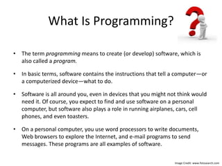 What Is Programming?
• The term programming means to create (or develop) software, which is
also called a program.
• In basic terms, software contains the instructions that tell a computer—or
a computerized device—what to do.
• Software is all around you, even in devices that you might not think would
need it. Of course, you expect to find and use software on a personal
computer, but software also plays a role in running airplanes, cars, cell
phones, and even toasters.
• On a personal computer, you use word processors to write documents,
Web browsers to explore the Internet, and e-mail programs to send
messages. These programs are all examples of software.
Image Credit: www.fotosearch.com
 