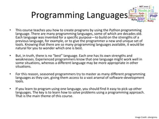 Programming Languages
• This course teaches you how to create programs by using the Python programming
language. There are many programming languages, some of which are decades old.
Each language was invented for a specific purpose—to build on the strengths of a
previous language, for example, or to give the programmer a new and unique set of
tools. Knowing that there are so many programming languages available, it would be
natural for you to wonder which one is best.
• But, in truth, there is no “best” language. Each one has its own strengths and
weaknesses. Experienced programmers know that one language might work well in
some situations, whereas a different language may be more appropriate in other
situations.
• For this reason, seasoned programmers try to master as many different programming
languages as they can, giving them access to a vast arsenal of software-development
tools.
• If you learn to program using one language, you should find it easy to pick up other
languages. The key is to learn how to solve problems using a programming approach.
That is the main theme of this course.
Image Credit: ubergizmo
 