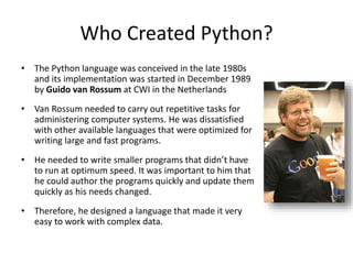 Who Created Python?
• The Python language was conceived in the late 1980s
and its implementation was started in December 1989
by Guido van Rossum at CWI in the Netherlands
• Van Rossum needed to carry out repetitive tasks for
administering computer systems. He was dissatisfied
with other available languages that were optimized for
writing large and fast programs.
• He needed to write smaller programs that didn’t have
to run at optimum speed. It was important to him that
he could author the programs quickly and update them
quickly as his needs changed.
• Therefore, he designed a language that made it very
easy to work with complex data.
 