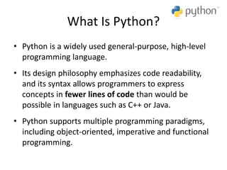 What Is Python?
• Python is a widely used general-purpose, high-level
programming language.
• Its design philosophy emphasizes code readability,
and its syntax allows programmers to express
concepts in fewer lines of code than would be
possible in languages such as C++ or Java.
• Python supports multiple programming paradigms,
including object-oriented, imperative and functional
programming.
 