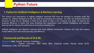Python Future
The science and engineering of making intelligent machines that have the strength to complete goals like
humans do. Artificial Intelligence & ML are used for processing and analysis, our brain can analysis extensive
amounts of data but its capability is finite by the figure of data it can consume any stage. AI improve the
business efficiency. It means that many industries and organization used Artificial Intelligence and machine
learning tool for improve the performance and product development.
Artificial Intelligence and Machine Learning tools have different frameworks, libraries and tools that replace
human efforts, but it also boost accuracy and efficiency.
General AI: AIMA, EasyAI, SimpleAI, PyDatalog,
Machine Learning: PyBrain, scikit-learn, MDP toolkit, MIPy, GraphLab Create, Pandas, Keras, NLTK,
StatsModels, Caffe, PyPI repository.
 