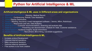 Python for Artificial Intelligence & ML
1. Healthcare and medicine : Robotics, Medical Record.
2. Education: Conferencing, Robotic Tutor Assistants.
3. Travel: Display Dashboards,
4. Fintech: Banking, Insurance, invest management software – Venmo, Affirm, Robinhood.
5. Marketing: Responsive paid ads, Data Analytics,
6. Small Business: Customer recommendations, observing and analysis data.
7. Retail & E-commerce: Preventing cart abandonment, Chabots for retail, Customer assistance.
8. Public Relations: Audience insights, Social interactions.
9. Human Resourses (HR): Recruitment, Blind Hiring, Candidate suggestions.
Artificial Intelligence & ML uses in Different areas and organizations
Benefits of Artificial Intelligence & ML
• Increase product Development
• Optimize internal operations
• Make exceptional decisions
• Optimize external operations
• Free workers to be more creative
 