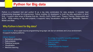 Python for Big data
Python is a Excellent tool and perfect fit as a big data combination for data analysis. It consider best
programming language for programmers. Python enables for developers to build big data application in short
time. It support wide range of libraries that are : NumPy, SciPy, Scikit-Learn, Theano, Pandas, Statsmodels and
NLTK. While woking on big data projects, it supports many visualization tools that are: Matplotlib, Seaborn,
Bokeh and Altair.
Open Source: It is a open source programming language, can be run windows and Linux environment.
It support multipleplatforms
Library Support:
• Numerical computing
• Data analysis
• Statistical analysis
• Visualization
• Machine learning
• It’s a bag of powerful scientific packages.
• Compatible with Hadoop
• Easy to Learn
• Scalability
• Large Community Support
 