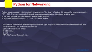 Python for Networking
Python plays necessary role in network programming. The library of python full support for network protocols :
FTP, HTTP. There are two level of network services access in python: High Level and Low level.
In low level Network programmers can access socket support.
In high level application protocol (FTP, HTTP) can be access.
Sockets use protocols for determining the connection type for port-to-port communication between client and
server machines. The protocols are used for:
Domain Name Servers (DNS)
IP addressing
E-mail
FTP (File Transfer Protocol) etc...
 