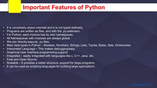 Important Features of Python
• It is completely object-oriented and it is not typed statically.
• Programs are written as files, and with the .py extension.
• For Python, each module has its own namespaces.
• All Namespaces with modules are always global.
• We can directly execute .py files.
• Most data types in Python – Boolean, Numbers, Strings, Lists, Tuples, Bytes, Sets, Dictionaries.
• Interpreted Language – This makes debugging easy.
• Graphical User Interface programming support.
• Integrated – easily integrated with languages like c, C++, Java, etc.
• Free and Open Source.
• Scalable – It provides a better structure, support for large programs.
• It can be used as scripting languages for building large applications.
 