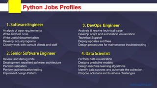 Python Jobs Profiles
Analysis of user requirements
Write and test code
Write useful documentation
Develop actual programs
Closely work with consult clients and staff
Review and debug code
Development excellent software architecture
Perform validation
Perform authentication testing
Implement design Pattern
Analysis & resolve technical issue
Develop script and automation visualization
Technical Support
Deploy updates and fixes
Design procedures for maintenance troubleshooting
3. DevOps Engineer
Perform data visualization
Designs predictive models
Design machine learning algorithms
Identify data sources and automate the collection
Propose solutions and business challenges
 