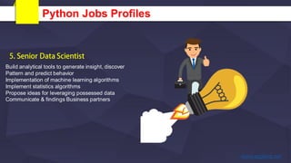 Python Jobs Profiles
Build analytical tools to generate insight, discover
Pattern and predict behavior
Implementation of machine learning algorithms
Implement statistics algorithms
Propose ideas for leveraging possessed data
Communicate & findings Business partners
 